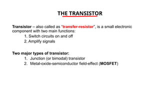 THE TRANSISTOR
Transistor – also called as “transfer-resistor”, is a small electronic
component with two main functions:
1. Switch circuits on and off
2. Amplify signals
Two major types of transistor:
1. Junction (or bimodal) transistor
2. Metal-oxide-semiconductor field-effect (MOSFET)
 