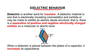 DIELECTRIC BEHAVIOR
Dielectric is another word for insulator. A dielectric material is
one that is electrically insulating (nonmetallic) and exhibits or
may be made to exhibit an electric dipole structure; that is, there
is a separation of positive and negative electrically charged
entities on a molecular or atomic level.
When a dielectric is placed between the plates of a capacitor, it
increases its capacitance
 