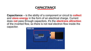 CAPACITANCE
Capacitance – is the ability of a component or circuit to collect
and store energy in the form of an electrical charge. Current
does not pass through capacitors. It's the electrons attraction
of the inverted flow, so there is not real electron flow inside the
capacitor.
 