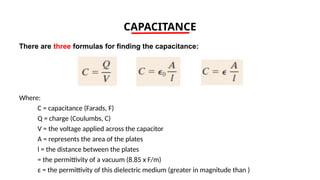 CAPACITANCE
There are three formulas for finding the capacitance:
Where:
C = capacitance (Farads, F)
Q = charge (Coulumbs, C)
V = the voltage applied across the capacitor
A = represents the area of the plates
l = the distance between the plates
= the permittivity of a vacuum (8.85 x F/m)
ε = the permittivity of this dielectric medium (greater in magnitude than )
 