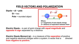 FIELD VECTORS AND POLARIZATION
Dipole = di + pole
Di = two
Pole = rounded object
Electric Dipole – is pair of point charge with equal magnitude and
opposite in sign separated by a distance
Electric Dipole Moment (p) – is a measure of the separation of positive
and negative electrical charges within a system. A vector that is directed
from negative to positive.
Where:
q = magnitude of each dipole charge
d = distance of separation between them
 