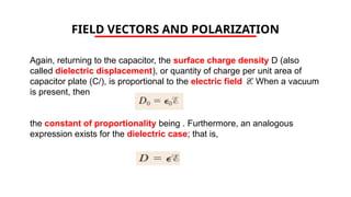FIELD VECTORS AND POLARIZATION
Again, returning to the capacitor, the surface charge density D (also
called dielectric displacement), or quantity of charge per unit area of
capacitor plate (C/), is proportional to the electric field E. When a vacuum
is present, then
the constant of proportionality being . Furthermore, an analogous
expression exists for the dielectric case; that is,
 