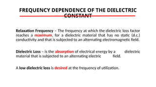 FREQUENCY DEPENDENCE OF THE DIELECTRIC
CONSTANT
Relaxation Frequency – The frequency at which the dielectric loss factor
reaches a maximum, for a dielectric material that has no static (d.c.)
conductivity and that is subjected to an alternating electromagnetic field.
Dielectric Loss – is the absorption of electrical energy by a dielectric
material that is subjected to an alternating electric field.
A low dielectric loss is desired at the frequency of utilization.
 