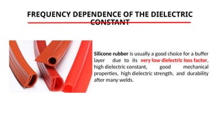 FREQUENCY DEPENDENCE OF THE DIELECTRIC
CONSTANT
Silicone rubber is usually a good choice for a buffer
layer due to its very low dielectric loss factor,
high dielectric constant, good mechanical
properties, high dielectric strength, and durability
after many welds.
 
