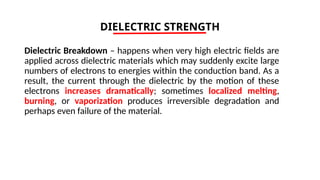 DIELECTRIC STRENGTH
Dielectric Breakdown – happens when very high electric fields are
applied across dielectric materials which may suddenly excite large
numbers of electrons to energies within the conduction band. As a
result, the current through the dielectric by the motion of these
electrons increases dramatically; sometimes localized melting,
burning, or vaporization produces irreversible degradation and
perhaps even failure of the material.
 