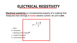 ELECTRICAL RESISTIVITY
Electrical resistivity is a fundamental property of a material that
measures how strongly it resists electric current. Its unit is Ωm.
where:
R = Resistance
= Resistivity of the material
L = Length of Conductor
A = Cross Section Area
 