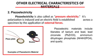 OTHER ELECTRICAL CHARACTERISTICS OF
MATERIALS
2. Piezoelectricity
Piezoelectricity is also called as “pressure electricity.” It’s
polarization is induced and an electric field is established across a
specimen by the application of external forces.
Examples of Piezoelectric Material
Piezoelectric materials include
titanates of barium and lead, lead
zirconate (PbZrO3), ammonium
dihydrogen phosphate (NH4H2PO4),
and quartz.
Buzzer
Piezo plate
 
