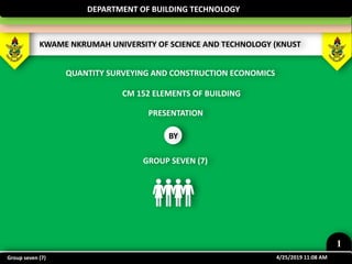 KWAME NKRUMAH UNIVERSITY OF SCIENCE AND TECHNOLOGY (KNUST
DEPARTMENT OF BUILDING TECHNOLOGY
CM 152 ELEMENTS OF BUILDING
QUANTITY SURVEYING AND CONSTRUCTION ECONOMICS
PRESENTATION
BY
GROUP SEVEN (7)
4/25/2019 11:08 AM
1
Group seven (7)
 