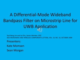 A Differential-Mode Wideband Bandpass Filter on Microstrip Line for UWB Application TeckBeng Lim and Lei Zhu, Senior Member, IEEEIEEE MICROWAVE AND WIRELESS COMPONENTS LETTERS, VOL. 19, NO. 10, OCTOBER 2009 Presenters: Kate Momsen Sean Morgan 