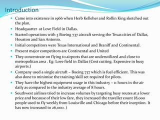 Introduction
 Came into existence in 1966 when Herb Kelleher and Rollin King sketched out
the plan.
 Headquarter at Love Field in Dallas.
 Started operations with 3 Boeing 737 aircraft serving the Texas cities of Dallas,
Houston and San Antonio.
 Initial competitors were Texas International and Braniff and Continental.
 Present major competitors are Continental and United
 They concentrate on flying to airports that are underutilized and close to
metropolitan area . Eg: Love field in Dallas (Cost cutting. Expensive in busy
airports.)
 Company used a single aircraft – Boeing 737 which is fuel efficient. This was
also done to minimise the training/skill set required for pilots.
 They have the highest equipment usage in this industry – 11 hours in the air
daily as compared to the industry average of 8 hours.
 Southwest airlines tried to increase volumes by targeting busy routes at a lower
price and because of their low fare, they increased the traveller count (8,000
people used to fly weekly from Louisville and Chicago before their inception. It
has now increased to 26,000. )
 