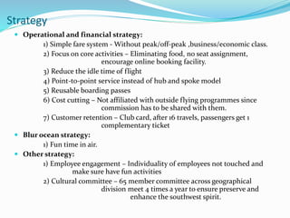  Operational and financial strategy:
1) Simple fare system - Without peak/off-peak ,business/economic class.
2) Focus on core activities – Eliminating food, no seat assignment,
encourage online booking facility.
3) Reduce the idle time of flight
4) Point-to-point service instead of hub and spoke model
5) Reusable boarding passes
6) Cost cutting – Not affiliated with outside flying programmes since
commission has to be shared with them.
7) Customer retention – Club card, after 16 travels, passengers get 1
complementary ticket
 Blur ocean strategy:
1) Fun time in air.
 Other strategy:
1) Employee engagement – Individuality of employees not touched and
make sure have fun activities
2) Cultural committee – 65 member committee across geographical
division meet 4 times a year to ensure preserve and
enhance the southwest spirit.
Strategy
 