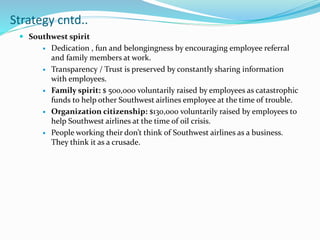  Southwest spirit
 Dedication , fun and belongingness by encouraging employee referral
and family members at work.
 Transparency / Trust is preserved by constantly sharing information
with employees.
 Family spirit: $ 500,000 voluntarily raised by employees as catastrophic
funds to help other Southwest airlines employee at the time of trouble.
 Organization citizenship: $130,000 voluntarily raised by employees to
help Southwest airlines at the time of oil crisis.
 People working their don’t think of Southwest airlines as a business.
They think it as a crusade.
Strategy cntd..
 