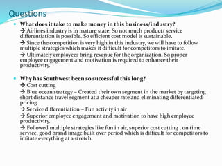  What does it take to make money in this business/industry?
 Airlines industry is in mature state. So not much product/ service
differentiation is possible. So efficient cost model is sustainable.
 Since the competition is very high in this industry, we will have to follow
multiple strategies which makes it difficult for competitors to imitate.
 Ultimately employees bring revenue for the organization. So proper
employee engagement and motivation is required to enhance their
productivity.
 Why has Southwest been so successful this long?
 Cost cutting
 Blue ocean strategy – Created their own segment in the market by targeting
short distance travel segment at a cheaper rate and eliminating differentiated
pricing
 Service differentiation – Fun activity in air
 Superior employee engagement and motivation to have high employee
productivity.
 Followed multiple strategies like fun in air, superior cost cutting , on time
service, good brand image built over period which is difficult for competitors to
imitate everything at a stretch.
Questions
 