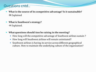  What is the source of its competitive advantage? Is it sustainable?
 Explained
 What is Southwest's strategy?
 Explained.
 What questions should Ann be raising in the meeting?
 How long will the competitive advantage of Southwest airlines sustain ?
 How long will Southwest airlines will remain unimitated?
 Southwest airlines is having its service across different geographical
culture. How to maintain the underlying culture of the organization?
Questions cntd..
 