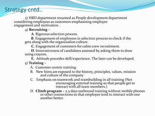 Strategy cntd..
3) HRD department renamed as People development department
considering employees as customers emphasising employee
engagement and motivation .
4) Recruiting –
A. Rigorous selection process.
B. Engagement of employees in selection process to check if the
gets along with the organization culture.
C. Engagement of customers for cabin crew recruitment.
D. Innovativeness of candidates assessed by asking them to draw
using crayons.
E. Attitude precedes skill/experience. The later can be developed.
5) Training –
A. Customer centric training
B. New hires are exposed to the history, principles, values, mission
and culture of the company
C. Emphasis on teamwork and teambuilding in all training (Not
encouraging external training so that people get to
interact with all team members.)
D. Climb program – 2.5 days outbound training without mobile phones
or other connections so that employee tend to interact with one
another better.
 