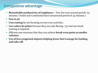 Competitive advantage
 Remarkable productivity of employees – Very low turn around period. (15
minutes. United and Continental have turnaround period of 35 minutes.)
 Fun in air
 Cost cutting by not focusing on non-core activities.
 Low salary for pilots because they use only Boeing- 737 and not much
training is required.
 Efficient cost structure that they can achieve break even point at smaller
volumes.
 Use of less congested airports helping lesser fuel wastage for landing
and take-off.
 