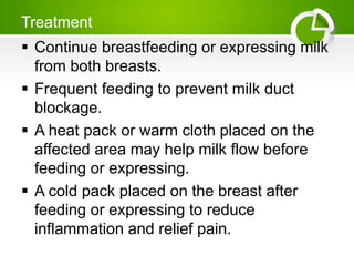 Treatment
 Continue breastfeeding or expressing milk
from both breasts.
 Frequent feeding to prevent milk duct
blockage.
 A heat pack or warm cloth placed on the
affected area may help milk flow before
feeding or expressing.
 A cold pack placed on the breast after
feeding or expressing to reduce
inflammation and relief pain.
 