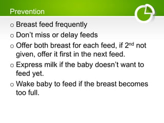 Prevention
o Breast feed frequently
o Don’t miss or delay feeds
o Offer both breast for each feed, if 2nd not
given, offer it first in the next feed.
o Express milk if the baby doesn’t want to
feed yet.
o Wake baby to feed if the breast becomes
too full.
 