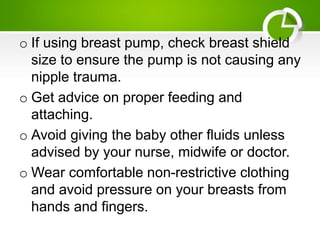 o If using breast pump, check breast shield
size to ensure the pump is not causing any
nipple trauma.
o Get advice on proper feeding and
attaching.
o Avoid giving the baby other fluids unless
advised by your nurse, midwife or doctor.
o Wear comfortable non-restrictive clothing
and avoid pressure on your breasts from
hands and fingers.
 