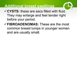 Additional breast swellings
CYSTS: these are sacs filled with fluid.
They may enlarge and feel tender right
before your period.
FIBROADENOMAS: These are the most
common breast lumps in younger women
and are usually small.
 