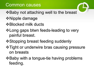 Common causes
Baby not attaching well to the breast
Nipple damage
Blocked milk ducts
Long gaps btwn feeds-leading to very
painful breast.
Stopping breast feeding suddenly
Tight or underwire bras causing pressure
on breasts
Baby with a tongue-tie having problems
feeding.
 
