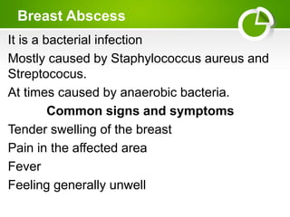 Breast Abscess
It is a bacterial infection
Mostly caused by Staphylococcus aureus and
Streptococus.
At times caused by anaerobic bacteria.
Common signs and symptoms
Tender swelling of the breast
Pain in the affected area
Fever
Feeling generally unwell
 