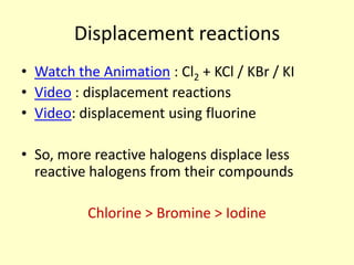 Displacement reactions
• Watch the Animation : Cl2 + KCl / KBr / KI
• Video : displacement reactions
• Video: displacement using fluorine

• So, more reactive halogens displace less
  reactive halogens from their compounds

          Chlorine > Bromine > Iodine
 