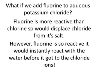 What if we add fluorine to aqueous
potassium chloride?
Fluorine is more reactive than
chlorine so would displace chloride
from it’s salt.
However, fluorine is so reactive it
would instantly react with the
water before it got to the chloride
ions!
 