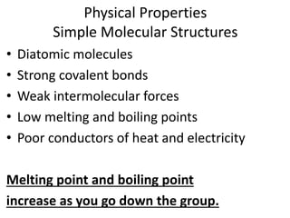 Physical Properties
Simple Molecular Structures
• Diatomic molecules
• Strong covalent bonds
• Weak intermolecular forces
• Low melting and boiling points
• Poor conductors of heat and electricity
Melting point and boiling point
increase as you go down the group.
 