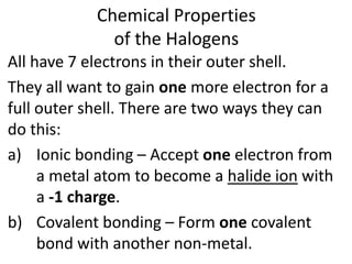 Chemical Properties
of the Halogens
All have 7 electrons in their outer shell.
They all want to gain one more electron for a
full outer shell. There are two ways they can
do this:
a) Ionic bonding – Accept one electron from
a metal atom to become a halide ion with
a -1 charge.
b) Covalent bonding – Form one covalent
bond with another non-metal.
 