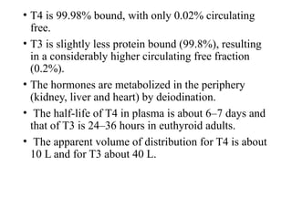 • T4 is 99.98% bound, with only 0.02% circulating
free.
• T3 is slightly less protein bound (99.8%), resulting
in a considerably higher circulating free fraction
(0.2%).
• The hormones are metabolized in the periphery
(kidney, liver and heart) by deiodination.
• The half-life of T4 in plasma is about 6–7 days and
that of T3 is 24–36 hours in euthyroid adults.
• The apparent volume of distribution for T4 is about
10 L and for T3 about 40 L.
 