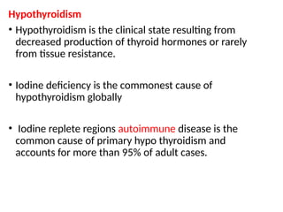 Hypothyroidism
• Hypothyroidism is the clinical state resulting from
decreased production of thyroid hormones or rarely
from tissue resistance.
• Iodine deficiency is the commonest cause of
hypothyroidism globally
• Iodine replete regions autoimmune disease is the
common cause of primary hypo thyroidism and
accounts for more than 95% of adult cases.
 