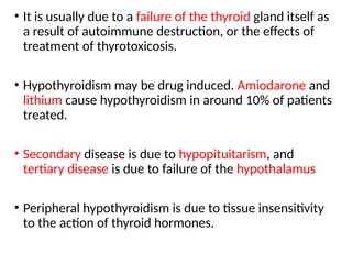• It is usually due to a failure of the thyroid gland itself as
a result of autoimmune destruction, or the effects of
treatment of thyrotoxicosis.
• Hypothyroidism may be drug induced. Amiodarone and
lithium cause hypothyroidism in around 10% of patients
treated.
• Secondary disease is due to hypopituitarism, and
tertiary disease is due to failure of the hypothalamus
• Peripheral hypothyroidism is due to tissue insensitivity
to the action of thyroid hormones.
 