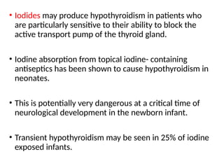 • Iodides may produce hypothyroidism in patients who
are particularly sensitive to their ability to block the
active transport pump of the thyroid gland.
• Iodine absorption from topical iodine- containing
antiseptics has been shown to cause hypothyroidism in
neonates.
• This is potentially very dangerous at a critical time of
neurological development in the newborn infant.
• Transient hypothyroidism may be seen in 25% of iodine
exposed infants.
 