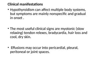 Clinical manifestations
• Hypothyroidism can affect multiple body systems,
but symptoms are mainly nonspecific and gradual
in onset .
• The most useful clinical signs are myotonic (slow
relaxing) tendon relexes, bradycardia, hair loss and
cool, dry skin.
• Effusions may occur into pericardial, pleural,
peritoneal or joint spaces.
 