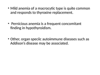 • Mild anemia of a macrocytic type is quite common
and responds to thyroxine replacement.
• Pernicious anemia is a frequent concomitant
finding in hypothyroidism.
• Other, organ speciic autoimmune diseases such as
Addison’s disease may be associated.
 