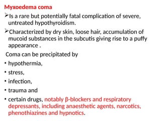 Myxoedema coma
Is a rare but potentially fatal complication of severe,
untreated hypothyroidism.
Characterized by dry skin, loose hair, accumulation of
mucoid substances in the subcutis giving rise to a puffy
appearance .
Coma can be precipitated by
• hypothermia,
• stress,
• infection,
• trauma and
• certain drugs, notably β-blockers and respiratory
depressants, including anaesthetic agents, narcotics,
phenothiazines and hypnotics.
 