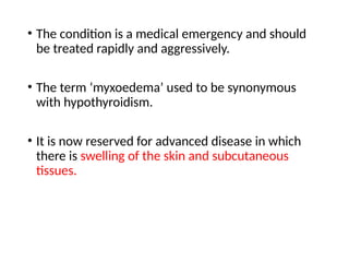 • The condition is a medical emergency and should
be treated rapidly and aggressively.
• The term ‘myxoedema’ used to be synonymous
with hypothyroidism.
• It is now reserved for advanced disease in which
there is swelling of the skin and subcutaneous
tissues.
 