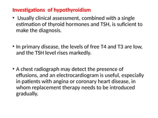 Investigations of hypothyroidism
• Usually clinical assessment, combined with a single
estimation of thyroid hormones and TSH, is suficient to
make the diagnosis.
• In primary disease, the levels of free T4 and T3 are low,
and the TSH level rises markedly.
• A chest radiograph may detect the presence of
effusions, and an electrocardiogram is useful, especially
in patients with angina or coronary heart disease, in
whom replacement therapy needs to be introduced
gradually.
 
