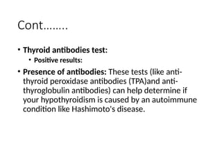 Cont……..
• Thyroid antibodies test:
• Positive results:
• Presence of antibodies: These tests (like anti-
thyroid peroxidase antibodies (TPA)and anti-
thyroglobulin antibodies) can help determine if
your hypothyroidism is caused by an autoimmune
condition like Hashimoto's disease.
 