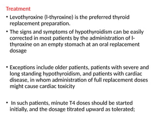 Treatment
• Levothyroxine (l-thyroxine) is the preferred thyroid
replacement preparation.
• The signs and symptoms of hypothyroidism can be easily
corrected in most patients by the administration of l-
thyroxine on an empty stomach at an oral replacement
dosage
• Exceptions include older patients, patients with severe and
long standing hypothyroidism, and patients with cardiac
disease, in whom administration of full replacement doses
might cause cardiac toxicity
• In such patients, minute T4 doses should be started
initially, and the dosage titrated upward as tolerated;
 