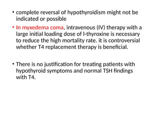 • complete reversal of hypothyroidism might not be
indicated or possible
• In myxedema coma, intravenous (IV) therapy with a
large initial loading dose of l-thyroxine is necessary
to reduce the high mortality rate. it is controversial
whether T4 replacement therapy is beneficial.
• There is no justification for treating patients with
hypothyroid symptoms and normal TSH findings
with T4.
 