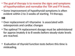 • The goal of therapy is to reverse the signs and symptoms
of hypothyroidism and normalize the TSH and FT4 levels.
• Some improvement of hypothyroid symptoms is often
evident within 2 to 3 weeks of starting T4 therapy.
NB
• Over replacement of l-thyroxine is associated with
osteoporosis and cardiac changes
• The optimal T4 replacement dosage must be administered
for approx imately 6 to 8 weeks before steady-state levels
are reached.
• Evaluation of thyroid function tests before this time is
misleading.
 