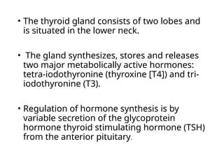 • The thyroid gland consists of two lobes and
is situated in the lower neck.
• The gland synthesizes, stores and releases
two major metabolically active hormones:
tetra-iodothyronine (thyroxine [T4]) and tri-
iodothyronine (T3).
• Regulation of hormone synthesis is by
variable secretion of the glycoprotein
hormone thyroid stimulating hormone (TSH)
from the anterior pituitary.
 