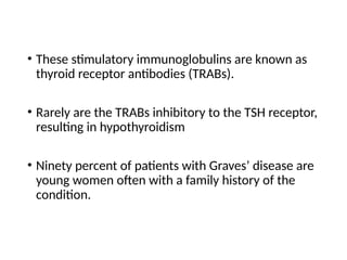 • These stimulatory immunoglobulins are known as
thyroid receptor antibodies (TRABs).
• Rarely are the TRABs inhibitory to the TSH receptor,
resulting in hypothyroidism
• Ninety percent of patients with Graves’ disease are
young women often with a family history of the
condition.
 