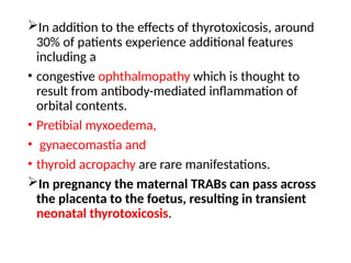 In addition to the effects of thyrotoxicosis, around
30% of patients experience additional features
including a
• congestive ophthalmopathy which is thought to
result from antibody-mediated inflammation of
orbital contents.
• Pretibial myxoedema,
• gynaecomastia and
• thyroid acropachy are rare manifestations.
In pregnancy the maternal TRABs can pass across
the placenta to the foetus, resulting in transient
neonatal thyrotoxicosis.
 