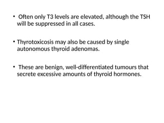 • Often only T3 levels are elevated, although the TSH
will be suppressed in all cases.
• Thyrotoxicosis may also be caused by single
autonomous thyroid adenomas.
• These are benign, well-differentiated tumours that
secrete excessive amounts of thyroid hormones.
 