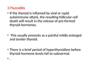 3.Thyroiditis
• If the thyroid is inflamed by viral or rapid
autoimmune attack, the resulting follicular cell
death will result in the release of pre-formed
thyroid hormones.
• This usually presents as a painful mildly enlarged
and tender thyroid.
• There is a brief period of hyperthyroidism before
thyroid hormone levels fall to subnormal.
• .
 