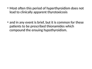 • Most often this period of hyperthyroidism does not
lead to clinically apparent thyrotoxicosis
• and in any event is brief, but it is common for these
patients to be prescribed thionamides which
compound the ensuing hypothyroidism.
 