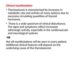 Clinical manifestation
• Thyrotoxicosis is characterised by increases in
metabolic rate and activity of many systems due to
excessive circulating quantities of thyroid
hormones.
• There is a wide spectrum of clinical disturbance.
The signs and symptoms reflect increased
adrenergic activity, especially in the cardiovascular
and neurological systems
NB
Not all manifestations will be seen in every patient.
Additional clinical features will depend on the
underlying cause of the thyrotoxicosis
 